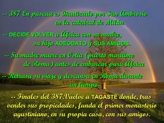 -- 387 En pascua es Bautizado por San Ambrosio  en la catedral de Milán --  DECIDE VOLVER  a África con su madre,  su hijo  ADEODATO  y  SUS AMIGOS . -- Su madre muere en Ostia (puerto marítimo  de Roma) antes de embarcar para África -- Retrasa su viaje y descansa en Roma durante  un tiempo -- Finales del 387.Vuelve a  TAGASTE  donde, tras  vender sus propiedades, funda el primer monasterio agustiniano, en su propia casa, con sus amigos. 