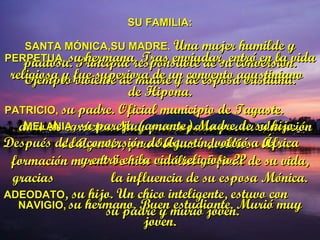 SU FAMILIA: SANTA MÓNICA,SU MADRE.  Una mujer humilde y piadosa. Principal responsable de su conversión. Ejemplo viviente de madre y de esposa cristiana. PATRICIO,  su padre. Oficial municipio de Tagaste.  duro de carácter. Muy preocupado por la educación  de Agustín, pero bastante desidioso de su formación moral. Se hizo católico al final de su vida, gracias  la influencia de su esposa Mónica. NAVIGIO,   su hermano. Buen estudiante. Murió muy joven. PERPETUA,  su hermana. Tras enviudar, entró en la vida religiosa y fue superiora de un convento agustiniano  de Hipona. MELANIA , su pareja (amante).Madre de su hijo. Después de la conversión de Agustín, volvió a África  y entró en la vida religiosa ?? ADEODATO , su hijo. Un chico inteligente, estuvo con  su padre y murió joven. 