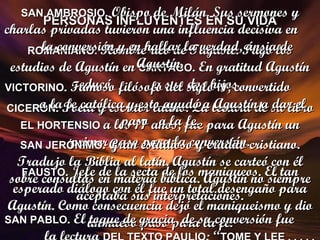 PERSONAS INFLUYENTES EN SU VIDA ROMANIANO.  Hombre rico de Tagaste. Pagó los estudios de Agustín en  CARTAGO . En gratitud Agustín educó  a sus dos hijos. CICERÓN . Poeta y escritor latino. La lectura de su libro  EL HORTENSIO  a los 17 años, fue para Agustín un primer paso para la conversión. FAUSTO . Jefe de la secta de los maniqueos. El tan esperado diálogo con él fue un total desengaño para Agustín. Como consecuencia dejó el maniqueismo y dio un nuevo paso para la fe. SAN AMBROSIO . Obispo de Milán. Sus sermones y charlas privadas tuvieron una influencia decisiva en  la conversión y en hallar la verdad, ánsia de Agustín. VICTORINO . Famoso filósofo del siglo  IV , convertido  a la fe católica y esto ayudó a Agustín a dar el paso  a la fe. SAN JERÓNIMO . Gran estudioso y erudito cristiano. Tradujo la Biblia al latín. Agustín se carteó con él sobre consultas en materia bíblica. Agustín no siempre aceptaba sus interpretaciones. SAN PABLO . El toque de gracia  de su conversión fue  la lectura  DEL TEXTO PAULIO : “ TOME Y LEE . . . . . 