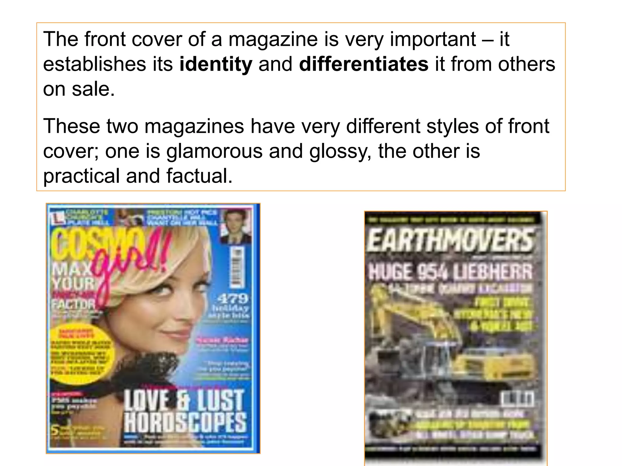 The front cover of a magazine is very important – it
establishes its identity and differentiates it from others
on sale.
These two magazines have very different styles of front
cover; one is glamorous and glossy, the other is
practical and factual.
 
