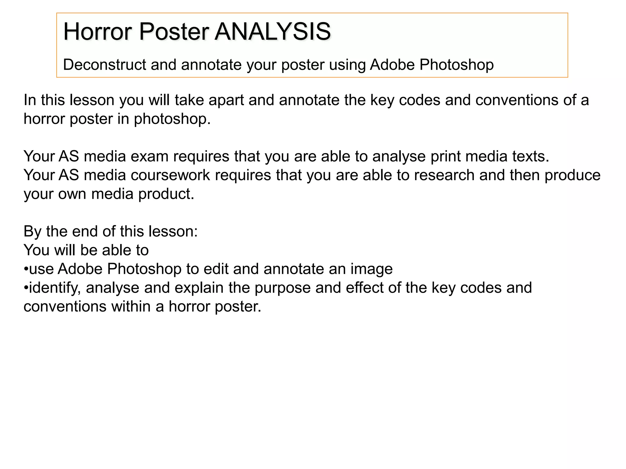 Horror Poster ANALYSIS
Deconstruct and annotate your poster using Adobe Photoshop
In this lesson you will take apart and annotate the key codes and conventions of a
horror poster in photoshop.
Your AS media exam requires that you are able to analyse print media texts.
Your AS media coursework requires that you are able to research and then produce
your own media product.
By the end of this lesson:
You will be able to
•use Adobe Photoshop to edit and annotate an image
•identify, analyse and explain the purpose and effect of the key codes and
conventions within a horror poster.
 