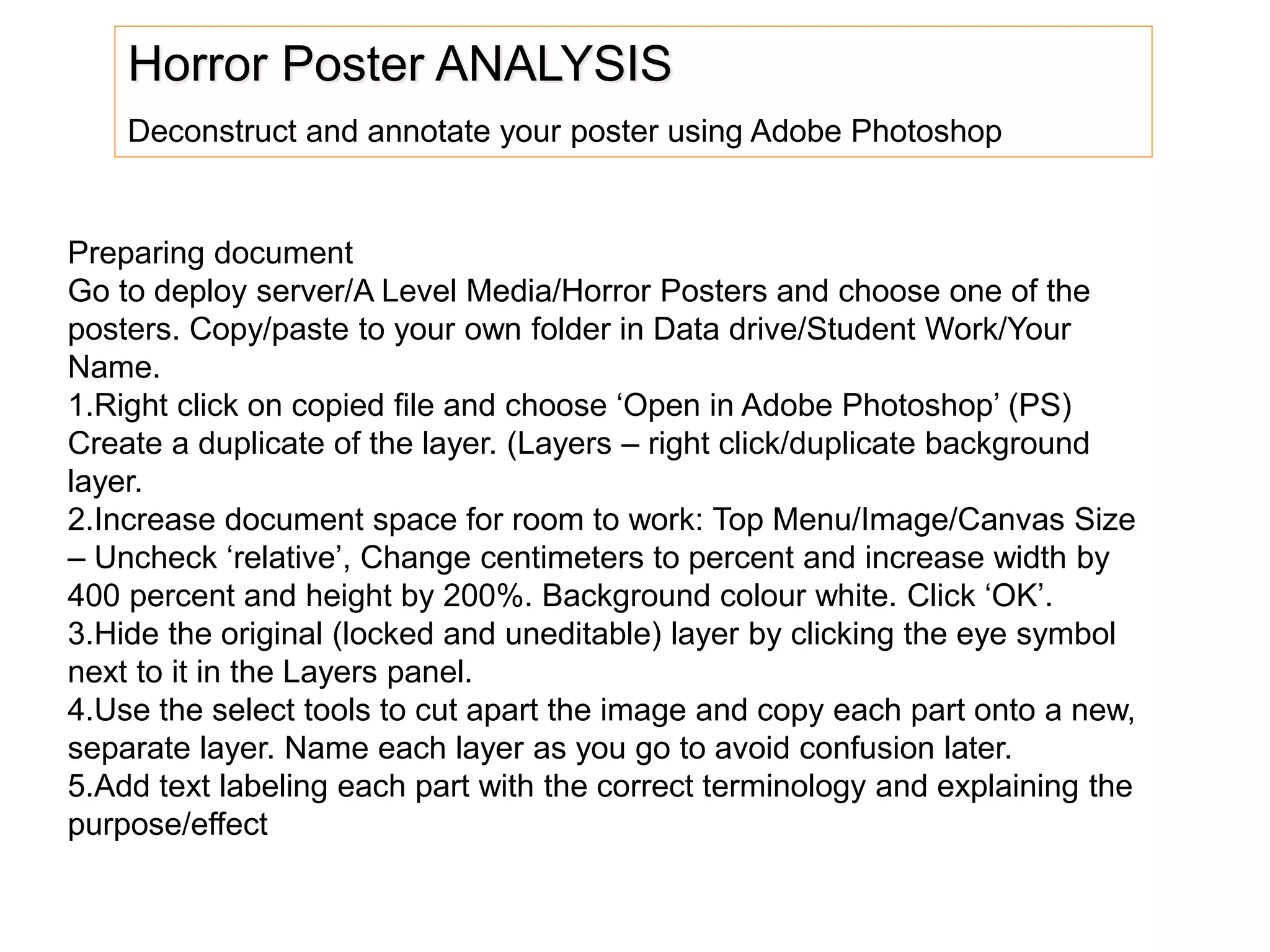 Horror Poster ANALYSIS
Deconstruct and annotate your poster using Adobe Photoshop
Preparing document
Go to deploy server/A Level Media/Horror Posters and choose one of the
posters. Copy/paste to your own folder in Data drive/Student Work/Your
Name.
1.Right click on copied file and choose ‘Open in Adobe Photoshop’ (PS)
Create a duplicate of the layer. (Layers – right click/duplicate background
layer.
2.Increase document space for room to work: Top Menu/Image/Canvas Size
– Uncheck ‘relative’, Change centimeters to percent and increase width by
400 percent and height by 200%. Background colour white. Click ‘OK’.
3.Hide the original (locked and uneditable) layer by clicking the eye symbol
next to it in the Layers panel.
4.Use the select tools to cut apart the image and copy each part onto a new,
separate layer. Name each layer as you go to avoid confusion later.
5.Add text labeling each part with the correct terminology and explaining the
purpose/effect
 