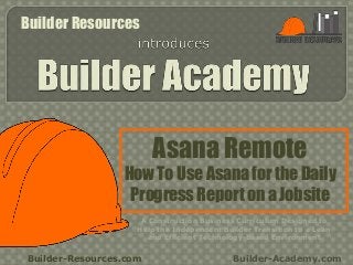 Asana Remote
How To Use Asana for the Daily
Progress Report on a Jobsite
Builder-Resources.com Builder-Academy.com
A Construction Business Curriculum Designed to
Help the Independent Builder Transition to a Lean
and Efficient Technology-Based Environment
Builder Resources
 