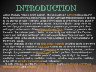 Asana originally meant a sitting position. The word asana in Sanskrit does appear in
many contexts denoting a static physical position, although traditional usage is specific
to the practice of yoga. Traditional usage defines asana as both singular and plural. In
English, plural for asana is defined as asanas. In addition, English usage within the
context of yoga practice sometimes specifies yogasana or yoga asana, particularly
with regard to the system of the Ashtanga Vinyasa Yoga. However, yogasana is also
the name of a particular posture that is not specifically associated with the Vinyasa
system, and that while "ashtanga" refers to the eight limbs of Yoga delineated below,
Ashtanga refers to the specific system of Yoga developed by Sri Krishnamacharya at
the Mysore Palace.
Yoga first originated in India. In the Yoga Sutras, Patanjali describes asana as the third
of the eight limbs of classical, or Raja Yoga. Asanas are the physical movements of
yoga practice and, in combination with pranayama or breathing techniques, constitute
the style of yoga referred to as Hatha Yoga.[7] In the Yoga Sutra, Patanjali describes
asana as a "steady and comfortable posture", referring specifically to the seated,
meditative postures used for meditation practices. He further suggests that meditation
is the path to samādhi; transpersonal self-realization.[8]
The eight limbs are, in order, the yamas, niyamas, asanas ,pranayama ,pratyahara,
dharana,dhyana ,and Samadhi.
 