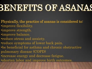 Physically, the practice of asanas is considered to:
•improve flexibility.
•improve strength.
•improve balance.
•reduce stress and anxiety.
•reduce symptoms of lower back pain.
•be beneficial for asthma and chronic obstructive
pulmonary disease (COPD)
•increase energy and decrease fatigue.
•shorten labor and improve birth outcomes.
 