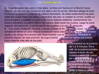 3. Cuando estés listo para ir más lejos, no tires con fuerza en la flexión hacia
delante, ya sea con las manos en los pies o con la correa. Siempre alarga el torso
frontal en la postura, y mantén la cabeza levantada. Si estás sosteniendo los pies,
dobla los codos hacia los lados y sepáralos del piso; si sujetas la correa, suelta un
poco el agarre y sujétalo un poco más hacia delante adelante, manteniendo los
brazos estirados. La parte inferior del vientre debe tocar los muslos, luego la parte
superior del abdomen, a continuación las costillas y la cabeza después.
4. Con cada inhalación, levanta y alarga el torso al frente sólo un poco, con cada
exhalación libera un poco más la inclinación hacia delante. De esta manera el torso
oscila y se alarga de manera casi imperceptible con la respiración. Mediante la
práctica regular de esta posición de yoga podrás ser capaz de estirar los brazos
hacia delante más allá de los pies.
5. Permanece en la postura
de 1 a 3 minutos. Para
salir de la postura,primero
separa el torso de los
muslos y estira los codos
de nuevo si se doblan.
Luego inhala y levanta
el torso hacia arriba
tirando del coxis hacia
abajo y hacia la pelvis.
http://clases-yoga.org
 