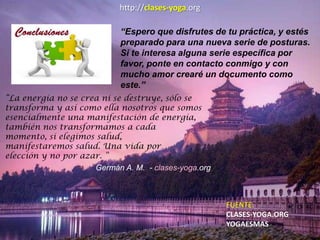 http://clases-yoga.org
“Espero que disfrutes de tu práctica, y estés
preparado para una nueva serie de posturas.
Si te interesa alguna serie específica por
favor, ponte en contacto conmigo y con
mucho amor crearé un documento como
este.”
“La energía no se crea ni se destruye, sólo se
transforma y así como ella nosotros que somos
esencialmente una manifestación de energía,
también nos transformamos a cada
momento, si elegimos salud,
manifestaremos salud. Una vida por
elección y no por azar. ”
Germán A. M. - clases-yoga.org
FUENTE:
CLASES-YOGA.ORG
YOGAESMAS
 