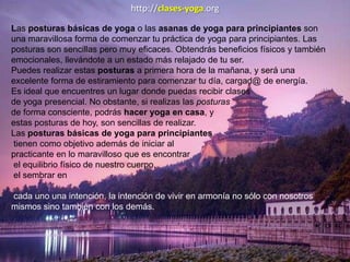 http://clases-yoga.org
Las posturas básicas de yoga o las asanas de yoga para principiantes son
una maravillosa forma de comenzar tu práctica de yoga para principiantes. Las
posturas son sencillas pero muy eficaces. Obtendrás beneficios físicos y también
emocionales, llevándote a un estado más relajado de tu ser.
Puedes realizar estas posturas a primera hora de la mañana, y será una
excelente forma de estiramiento para comenzar tu día, cargad@ de energía.
Es ideal que encuentres un lugar donde puedas recibir clases
de yoga presencial. No obstante, si realizas las posturas
de forma consciente, podrás hacer yoga en casa, y
estas posturas de hoy, son sencillas de realizar.
Las posturas básicas de yoga para principiantes
tienen como objetivo además de iniciar al
practicante en lo maravilloso que es encontrar
el equilibrio físico de nuestro cuerpo,
el sembrar en
cada uno una intención, la intención de vivir en armonía no sólo con nosotros
mismos sino también con los demás.
 