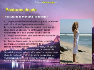 http://clases-yoga.org
Posturas de pie
1. Postura de la montaña (Tadasana):
1. De pie, con las bases de los dedos gordos tocando el
suelo y los talones ligeramente separados.
2. Levanta todos los dedos de los pies y deja que se
abran como un abanico, y a continuación ponlos
nuevamente en el piso, creando una base sólida.
3. Asegúrate de que tu peso está bien distribuido en las
cuatro esquinas de tus pies.
4. Contrae los músculos de los muslos y levanta los
cuádriceps. Levanta la parte interna de los
tobillos para fortalecer los arcos interiores, e imagínate
una línea de energía que recorre todo el camino a lo
largo de los muslos y desde allí a través de tu torso hasta
el cuello y saliendo finalmente por la cabeza. Gira los
muslos ligeramente hacia el interior. Alarga el cóccix
hacia el piso y levanta el pubis hacia el ombligo.
 