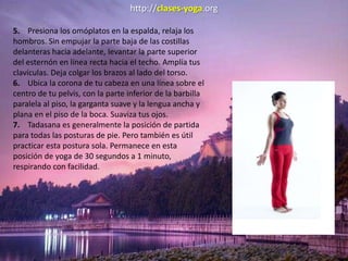 http://clases-yoga.org
5. Presiona los omóplatos en la espalda, relaja los
hombros. Sin empujar la parte baja de las costillas
delanteras hacia adelante, levantar la parte superior
del esternón en línea recta hacia el techo. Amplía tus
clavículas. Deja colgar los brazos al lado del torso.
6. Ubica la corona de tu cabeza en una línea sobre el
centro de tu pelvis, con la parte inferior de la barbilla
paralela al piso, la garganta suave y la lengua ancha y
plana en el piso de la boca. Suaviza tus ojos.
7. Tadasana es generalmente la posición de partida
para todas las posturas de pie. Pero también es útil
practicar esta postura sola. Permanece en esta
posición de yoga de 30 segundos a 1 minuto,
respirando con facilidad.
 