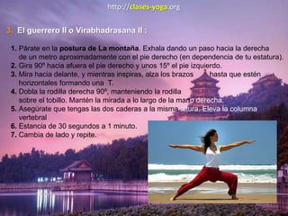 http://clases-yoga.org
3. El guerrero II o Virabhadrasana II :
1. Párate en la postura de La montaña. Exhala dando un paso hacia la derecha
de un metro aproximadamente con el pie derecho (en dependencia de tu estatura).
2. Gira 90º hacia afuera el pie derecho y unos 15º el pie izquierdo.
3. Mira hacia delante, y mientras inspiras, alza los brazos hasta que estén
horizontales formando una T.
4. Dobla la rodilla derecha 90º, manteniendo la rodilla
sobre el tobillo. Mantén la mirada a lo largo de la mano derecha.
5. Asegúrate que tengas las dos caderas a la misma altura. Eleva la columna
vertebral
6. Estancia de 30 segundos a 1 minuto.
7. Cambia de lado y repite.
 