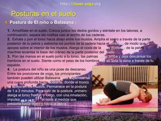 http://clases-yoga.org
Posturas en el suelo
4. Postura de El niño o Balasana :
1. Arrodíllate en el suelo. Coloca juntos los dedos gordos y siéntate en los talones, a
continuación, separa las rodillas casi al ancho de tus caderas.
2. Exhala y pon el torso hacia abajo entre tus muslos. Amplía el sacro a través de la parte
posterior de tu pelvis y estrecha los puntos de la cadera hacia el ombligo, de modo que la
apoyes sobre el interior de los muslos. Alarga el coxis de la parte posterior de la pelvis
mientras levantas la base del cráneo de la parte posterior del cuello.
3. Pon las manos en el suelo junto a tu torso, las palmas hacia arriba y deja descansar los
hombros en el suelo. Siente como el peso de los hombros tira en toda la zona a través de tu
espalda.
4. La postura del niño es una pose de descanso.
Entre las posiciones de yoga, los principiantes
también pueden utilizar Balasana para experimentar
una curva profunda hacia adelante, donde el tronco
se apoya en los muslos. Permanece en la postura
de 1 a 3 minutos. Para salir de la postura, primero
alarga el torso frontal, y luego, con una inhalación,
impulsa el coxis a medida que
presiona hacia abajo y hacia la pelvis.
 