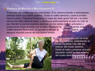 http://clases-yoga.org
5. Postura de Marichi o Marichyasana III :
1.Siéntate con ambas piernas extendidas. Si la columna tiende a redondearse,
siéntate sobre una manta doblada. Dobla la rodilla derecha y acerca el talón
hacia la pelvis. Presiona firmemente la base del dedo gordo del pie y la parte
interna del talón hacia el suelo, y distribuye uniformemente el peso en todo el
pie. Mantén la pierna izquierda estirada con los dedos del pie activados y
presionando hacia el suelo con el talón. Mantener la pierna izquierda recta y la
rodilla derecha flexionada, te ayudará a alargar la columna vertebral, que es
siempre requisito previo de una buena torsión.
2.Con la exhalación, gira el torso
hacia la derecha, extendiendo el
brazo izquierdo más allá del
exterior del muslo derecho.
Dobla el codo y presiona el brazo
izquierdo contra la cara externa
del muslo derecho.
 