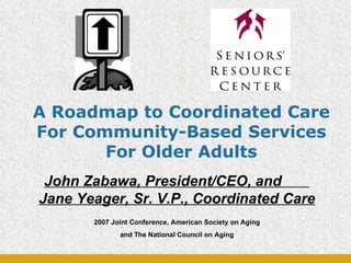 A Roadmap to Coordinated Care For Community-Based Services For Older Adults John Zabawa, President/CEO, and  Jane Yeager, Sr. V.P., Coordinated Care 2007 Joint Conference, American Society on Aging and The National Council on Aging 