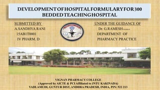 DEVELOPMENTOFHOSPITALFORMULARYFOR300
BEDDEDTEACHINGHOSPITAL
SUBMITTED BY UNDER THE GUIDANCE OF
A.SANDHYA RANI Dr. G.RAMESHPHARM.D
15AB1T0001 DEPARTMENT OF
IV PHARM. D PHARMACY PRACTICE
VIGNAN PHARMACY COLLEGE
(Approved by AICTE & PCI Affiliated to JNTU KAKINADA)
VADLAMUDI, GUNTUR DIST, ANDHRA PRADESH, INDIA, PIN: 522 213
 