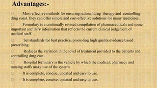 Advantages:-
Most effective methods for ensuring rational drug therapy and controlling
drug coast.They can offer simple and cost-effective solutions for many medicines.
Formulary is a continually revised compilation of pharmaceuticals and some
important ancillary information that reflects the current clinical judgement of
medical staff.
Set standards for best practice, promoting high quality,evidence based
prescribing.
Reduces the variation in the level of treatment provided to the patients and
controlling drug cost.
Hospital formulary is the vehicle by which the medical, pharmacy and
nursing staffs make use of the system.
It is complete, concise, updated and easy to use.
It is complete, concise, updated and easy to use.
 