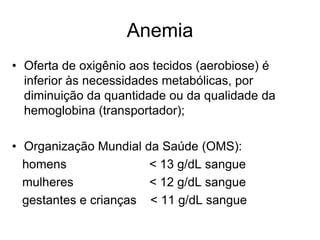 Anemia
• Oferta de oxigênio aos tecidos (aerobiose) é
  inferior às necessidades metabólicas, por
  diminuição da quantidade ou da qualidade da
  hemoglobina (transportador);

• Organização Mundial da Saúde (OMS):
  homens               < 13 g/dL sangue
  mulheres             < 12 g/dL sangue
  gestantes e crianças < 11 g/dL sangue
 