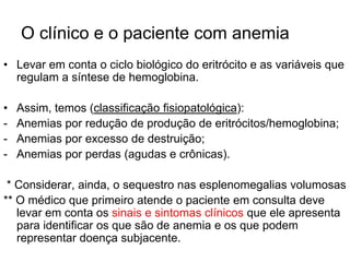O clínico e o paciente com anemia
• Levar em conta o ciclo biológico do eritrócito e as variáveis que
  regulam a síntese de hemoglobina.

•   Assim, temos (classificação fisiopatológica):
-   Anemias por redução de produção de eritrócitos/hemoglobina;
-   Anemias por excesso de destruição;
-   Anemias por perdas (agudas e crônicas).

 * Considerar, ainda, o sequestro nas esplenomegalias volumosas
** O médico que primeiro atende o paciente em consulta deve
   levar em conta os sinais e sintomas clínicos que ele apresenta
   para identificar os que são de anemia e os que podem
   representar doença subjacente.
 