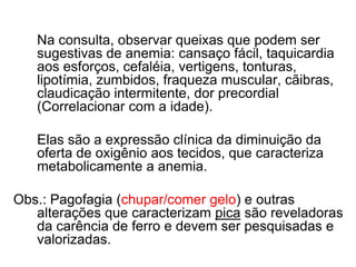Na consulta, observar queixas que podem ser
   sugestivas de anemia: cansaço fácil, taquicardia
   aos esforços, cefaléia, vertigens, tonturas,
   lipotímia, zumbidos, fraqueza muscular, cãibras,
   claudicação intermitente, dor precordial
   (Correlacionar com a idade).

   Elas são a expressão clínica da diminuição da
   oferta de oxigênio aos tecidos, que caracteriza
   metabolicamente a anemia.

Obs.: Pagofagia (chupar/comer gelo) e outras
   alterações que caracterizam pica são reveladoras
   da carência de ferro e devem ser pesquisadas e
   valorizadas.
 
