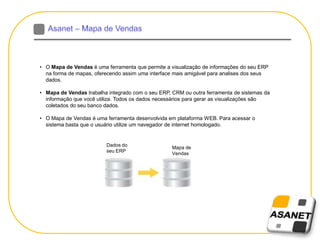 • O Mapa de Vendas é uma ferramenta que permite a visualização de informações do seu ERP
na forma de mapas, oferecendo assim uma interface mais amigável para analises dos seus
dados.
• Mapa de Vendas trabalha integrado com o seu ERP, CRM ou outra ferramenta de sistemas da
informação que você utiliza. Todos os dados necessários para gerar as visualizações são
coletados do seu banco dados.
• O Mapa de Vendas é uma ferramenta desenvolvida em plataforma WEB. Para acessar o
sistema basta que o usuário utilize um navegador de internet homologado.
Dados do
seu ERP
Mapa de
Vendas
 
