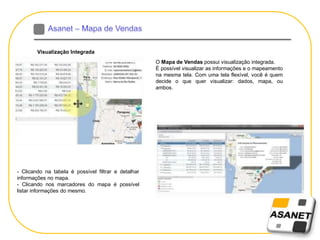 Visualização Integrada
O Mapa de Vendas possui visualização integrada.
É possível visualizar as informações e o mapeamento
na mesma tela. Com uma tela flexível, você é quem
decide o que quer visualizar: dados, mapa, ou
ambos.
- Clicando na tabela é possível filtrar e detalhar
informações no mapa.
- Clicando nos marcadores do mapa é possível
listar informações do mesmo.
 