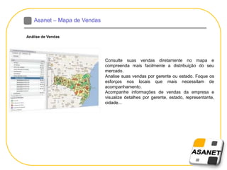 Análise de Vendas
Consulte suas vendas diretamente no mapa e
compreenda mais facilmente a distribuição do seu
mercado.
Analise suas vendas por gerente ou estado. Foque os
esforços nos locais que mais necessitam de
acompanhamento.
Acompanhe informações de vendas da empresa e
visualize detalhes por gerente, estado, representante,
cidade...
 