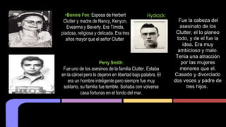 •Bonnie Fox: Esposa de Herbert 
Clutter y madre de Nancy, Kenyon, 
Eveanna y Beverly. Era Tímida, 
piadosa, religiosa y delicada. Era tres 
años mayor que el señor Clutter. 
Perry Smith: 
Fue uno de los asesinos de la familia Clutter. Estaba 
en la cárcel pero lo dejaron en libertad bajo palabra. El 
era un hombre inteligente pero siempre fue muy 
solitario, su familia fue terrible. Soñaba con volverse 
casa fortunas en el fondo del mar. 
Hyckock: 
Fue la cabeza del 
asesinato de los 
Clutter, el lo planeo 
todo, y de el fue la 
idea. Era muy 
ambicioso y malo. 
Tenia una atracción 
por las mujeres 
menores que el. 
Casado y divorciado 
dos veces y padre de 
tres hijos. 
 