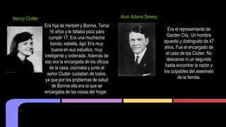 Nancy Clutter: 
Era hija de Herbert y Bonnie. Tenía 
16 años y le faltaba poco para 
cumplir 17. Era una muchacha 
bonita, esbelta, ágil. Era muy 
buena en sus estudios, muy 
inteligente y ordenada. Además de 
eso era la encargada de los oficios 
de la casa, cocinaba y junto al 
señor Clutter cuidaban de todos, 
ya que por los problemas de salud 
de Bonnie ella era la que se 
encargaba de las cosas del hogar. 
Alvin Adams Dewey : 
Era el representante de 
Garden City. Un hombre 
apuesto y distinguido de 47 
años. Fue el encargado de 
el caso de los Clutter. No 
descanso ni un segundo 
hasta encontrar la razón y 
los culpables del asesinato 
de la familia. 
 