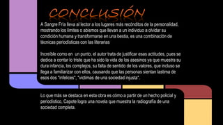 A Sangre Fría lleva al lector a los lugares más recónditos de la personalidad, 
mostrando los límites o abismos que llevan a un individuo a olvidar su 
condición humana y transformarse en una bestia, es una combinación de 
técnicas periodísticas con las literarias 
Increíble como en un punto, el autor trata de justificar esas actitudes, pues se 
dedica a contar lo triste que ha sido la vida de los asesinos ya que muestra su 
dura infancia, los complejos, su falta de sentido de los valores, que incluso se 
llega a familiarizar con ellos, causando que las personas sientan lastima de 
esos dos "infelices", "victimas de una sociedad injusta". 
Lo que más se destaca en esta obra es cómo a partir de un hecho policial y 
periodístico, Capote logra una novela que muestra la radiografía de una 
sociedad completa. 
