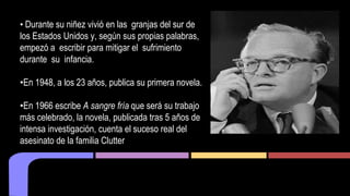 • Durante su niñez vivió en las granjas del sur de 
los Estados Unidos y, según sus propias palabras, 
empezó a escribir para mitigar el sufrimiento 
durante su infancia. 
•En 1948, a los 23 años, publica su primera novela. 
•En 1966 escribe A sangre fría que será su trabajo 
más celebrado, la novela, publicada tras 5 años de 
intensa investigación, cuenta el suceso real del 
asesinato de la familia Clutter 
 