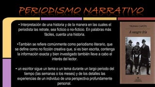 • Interpretación de una historia y de la manera en las cuales el 
periodista las retrate, sea ficticio o no-ficticio. En palabras más 
fáciles, cuenta una historia. 
•También se refiere comúnmente como periodismo literario, que 
se define como no ficción creativa que, si es bien escrita, contenga 
la información exacta y bien investigado también lleve a cabo el 
interés del lector. 
• un escritor sigue un tema o un tema durante un largo periodo del 
tiempo (las semanas o los meses) y de los detalles las 
experiencias de un individuo de una perspectiva profundamente 
personal. 
 
