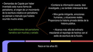 • Demandas de Capote por haber 
inventado esta nueva forma de 
periodismo, el origen de un movimiento 
de la escritura creativa en periodismo 
se piensan a menudo que hubiera 
ocurrido mucho antes. 
•Contiene la información exacta, bien 
investigado, y es también interesante leer. 
• Mira gente intrigante, emociones 
humanas, y situaciones reales. 
Proporciona la historia privada detrás de la 
historia pública. 
nace en los años 60. 
• Alcanza más allá del ordinario 
mezclando el reportaje de hechos con el 
estilo de escritura de la ficción. 
•Las definiciones del periodismo 
narrativo son muchas y variado. 
Nace en los años 60. 
 