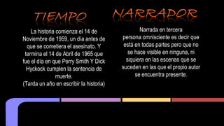 La historia comienza el 14 de 
Noviembre de 1959, un día antes de 
que se cometiera el asesinato. Y 
termina el 14 de Abril de 1965 que 
fue el día en que Perry Smith Y Dick 
Hyckock cumplen la sentencia de 
muerte. 
(Tarda un año en escribir la historia) 
Narrada en tercera 
persona omnisciente es decir que 
está en todas partes pero que no 
se hace visible en ninguna, ni 
siquiera en las escenas que se 
suceden en las que el propio autor 
se encuentra presente. 
 