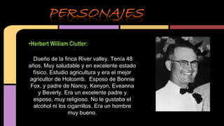 •Herbert William Clutter: 
Dueño de la finca River valley. Tenía 48 
años. Muy saludable y en excelente estado 
físico. Estudio agricultura y era el mejor 
agricultor de Holcomb. Esposo de Bonnie 
Fox, y padre de Nancy, Kenyon, Eveanna 
y Beverly. Era un excelente padre y 
esposo, muy religioso. No le gustaba el 
alcohol ni los cigarrillos. Era un hombre 
muy bueno. 
 