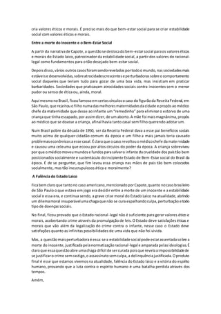 cria valores éticos e morais. É preciso mais do que bem-estar social para se criar estabilidade
social com valores éticos e morais.
Entre a morte do Inocente e o Bem-Estar Social
A partirda narrativade Capote,a questãose deslocadobem-estarsocial paraos valoreséticos
e morais do Estado laico, patrocinador da estabilidade social, a partir dos valores do racional-
legal como fundamentos para o tão desejado bem-estar social.
Depoisdisso,vários outros casosforamsendorevelados portodoomundo, nassociedadesmais
estáveise desenvolvidas,sobreatrocidadescrescenteseperturbadorassobre ocomportamento
social daqueles que teriam tudo para gozar de uma boa vida, mas insistiam em praticar
barbaridades. Sociedades que praticavam atrocidades sociais contra inocentes sem o menor
pudor ou senso de ética ou, ainda, moral.
Aqui mesmonoBrasil,ficoufamosoemcertoscírculosocaso dofigurãoda ReceitaFederal,em
São Paulo,que rejeitouofilhonumadasmelhoresmaternidadesdacidade e propôsaomédico
chefe da maternidade que desse ao infante um “remedinho” para eliminar o estorvo de uma
criança que tinhaescapado,por assimdizer,de um aborto.A mãe foi maismagnânima,propôs
ao médico que se doasse a criança, afinal havia tanto casal sem filho querendo adotar um.
Num Brasil pobre da década de 1950, ser da Receita Federal dava a esse pai benefícios sociais
muito acima de qualquer cidadão comum da época e um filho a mais jamais teria causado
problemaseconômicosaesse casal.Éclaroque ocaso revoltouomédicochefe damaternidade
e causou uma celeuma que ecoou por altos círculos do poder da época. A criança sobreviveu
por que o médicomoveumundose fundosparasalvaro infante dacrueldade dospaístão bem
posicionados socialmente e sustentáculo do incipiente Estado de Bem-Estar social do Brasil da
época. É de se perguntar, que fim levou essa criança nas mãos de pais tão bem colocados
socialmente, mas tão inescrupulosos ética e moralmente?
A Falência do Estado Laico
Ficabemclaroque tantono caso americano,mencionadoporCapote,quanto nocasobrasileiro
de São Paulo o que estava em jogo era decidir entre a morte de um inocente e a estabilidade
social e essa era, e continua sendo, a grave crise moral do Estado Laico na atualidade, abrindo
um dilemamoral insuperávelumachagaque não se cura espalhandoculpa,perturbação e todo
tipo de doenças sociais.
No final, ficou provado que o Estado racional-legal não é suficiente para gerar valores ético e
morais, acobertando crime através da promulgação de leis.O Estado deve satisfaçõeséticas e
morais que vão além da legalização do crime contra o infante, nesse caso o Estado deve
satisfações quanto as infinitas possibilidades de uma vida que não foi vivida.
Mas, a questãomaisperturbadoraé essa:se a estabilidade socialpode estarassentadasobre a
morte do inocente, justificadapelanormatizaçãoracional-legal e amparadapelas ideologias.É
claroque essaquestãoabre umachaga difícil de sercuradapoisque revelaaimpossibilidadede
se justificaro crime semcastigo,o assassinatosemculpa,a delinquênciajustificada.Oproduto
final é esse que estamos vivemosna atualidade, falência do Estado laico e a vitória do espírito
humano, provando que a luta contra o espírito humano é uma batalha perdida através dos
tempos.
Amém,
 