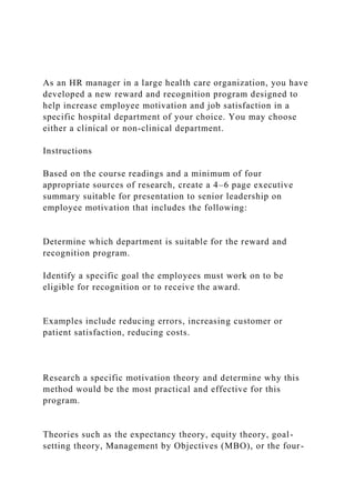 As an HR manager in a large health care organization, you have
developed a new reward and recognition program designed to
help increase employee motivation and job satisfaction in a
specific hospital department of your choice. You may choose
either a clinical or non-clinical department.
Instructions
Based on the course readings and a minimum of four
appropriate sources of research, create a 4–6 page executive
summary suitable for presentation to senior leadership on
employee motivation that includes the following:
Determine which department is suitable for the reward and
recognition program.
Identify a specific goal the employees must work on to be
eligible for recognition or to receive the award.
Examples include reducing errors, increasing customer or
patient satisfaction, reducing costs.
Research a specific motivation theory and determine why this
method would be the most practical and effective for this
program.
Theories such as the expectancy theory, equity theory, goal-
setting theory, Management by Objectives (MBO), or the four-
 