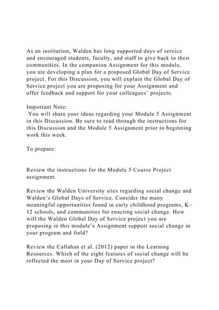 As an institution, Walden has long supported days of service
and encouraged students, faculty, and staff to give back to their
communities. In the companion Assignment for this module,
you are developing a plan for a proposed Global Day of Service
project. For this Discussion, you will explain the Global Day of
Service project you are proposing for your Assignment and
offer feedback and support for your colleagues’ projects.
Important Note:
You will share your ideas regarding your Module 5 Assignment
in this Discussion. Be sure to read through the instructions for
this Discussion and the Module 5 Assignment prior to beginning
work this week.
To prepare:
Review the instructions for the Module 5 Course Project
assignment.
Review the Walden University sites regarding social change and
Walden’s Global Days of Service. Consider the many
meaningful opportunities found in early childhood programs, K–
12 schools, and communities for enacting social change. How
will the Walden Global Day of Service project you are
proposing in this module’s Assignment support social change in
your program and field?
Review the Callahan et al. (2012) paper in the Learning
Resources. Which of the eight features of social change will be
reflected the most in your Day of Service project?
 