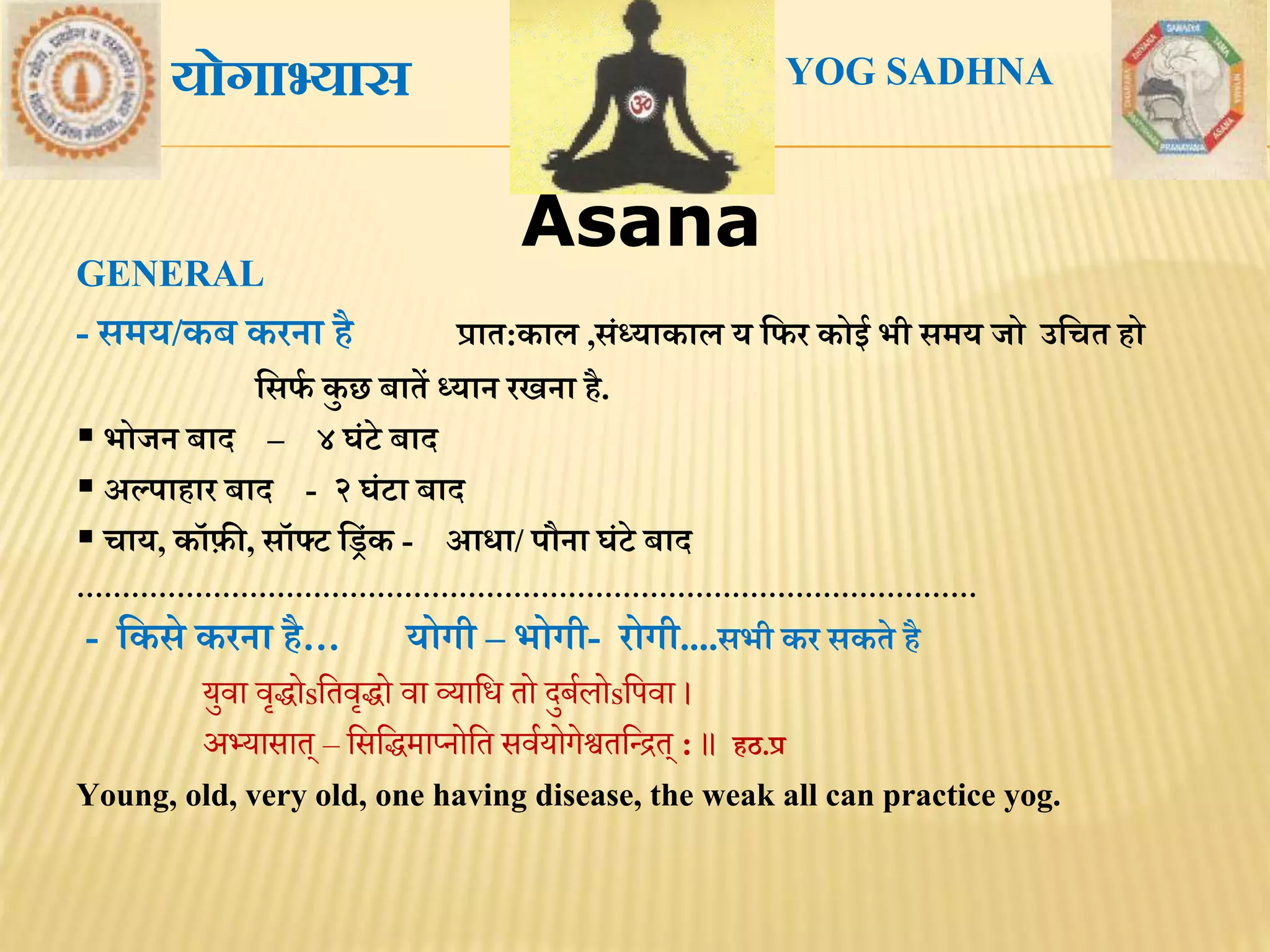 AsanaAsana
GENERAL
- सिय/कब करना िै प्राि:काल ,संध्याकाल य मिर कोई भी सिय जो उमचि िो
मसिथ कु छ बािें ध्यान रखना िै.
 भोजन बाद – ४ घंटे बाद
 अल्पािार बाद - २ घंटा बाद
 चाय, कॉफ़ी, सॉफ्ट मरंक - आधा/ पौना घंटे बाद
………………………………………………………………………………………
- मकसे करना िै… योगी – भोगी- रोगी....सभी कर सकिे िै
युवा वृद्धोsतिवृद्धो वा व्याति िो दुर्बलोsतिवा ।
अभ्यासाि् – तसतद्धमाप्नोति सवबयोगेश्वितरिि् : ॥ िठ.प्र
Young, old, very old, one having disease, the weak all can practice yog.
योगाभ्यास YOG SADHNA
 