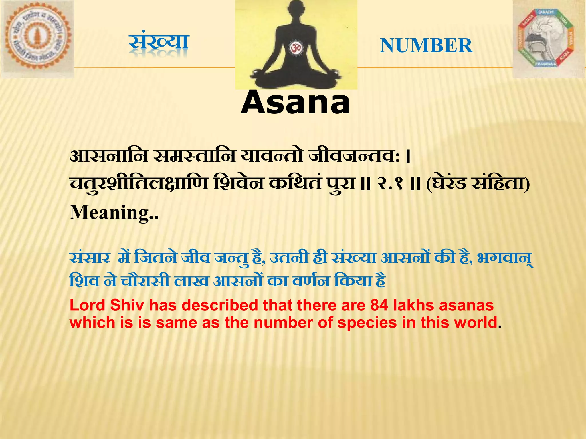 Asana
संख्या
आसनातन समस्तातन यावन्तो जीवजन्तव: ।
चतुरशीततलक्षाति तशवेन कतर्तं पुरा ।। २.१ ।। (घेरंड संतिता)
Meaning..
संसार में तजतने जीव जन्तु िै, उतनी िी संख्या आसनों की िै, भगवान्
तशव ने चौरासी लाख आसनों का विथन तकया िै
Lord Shiv has described that there are 84 lakhs asanas
which is is same as the number of species in this world.
NUMBER
 