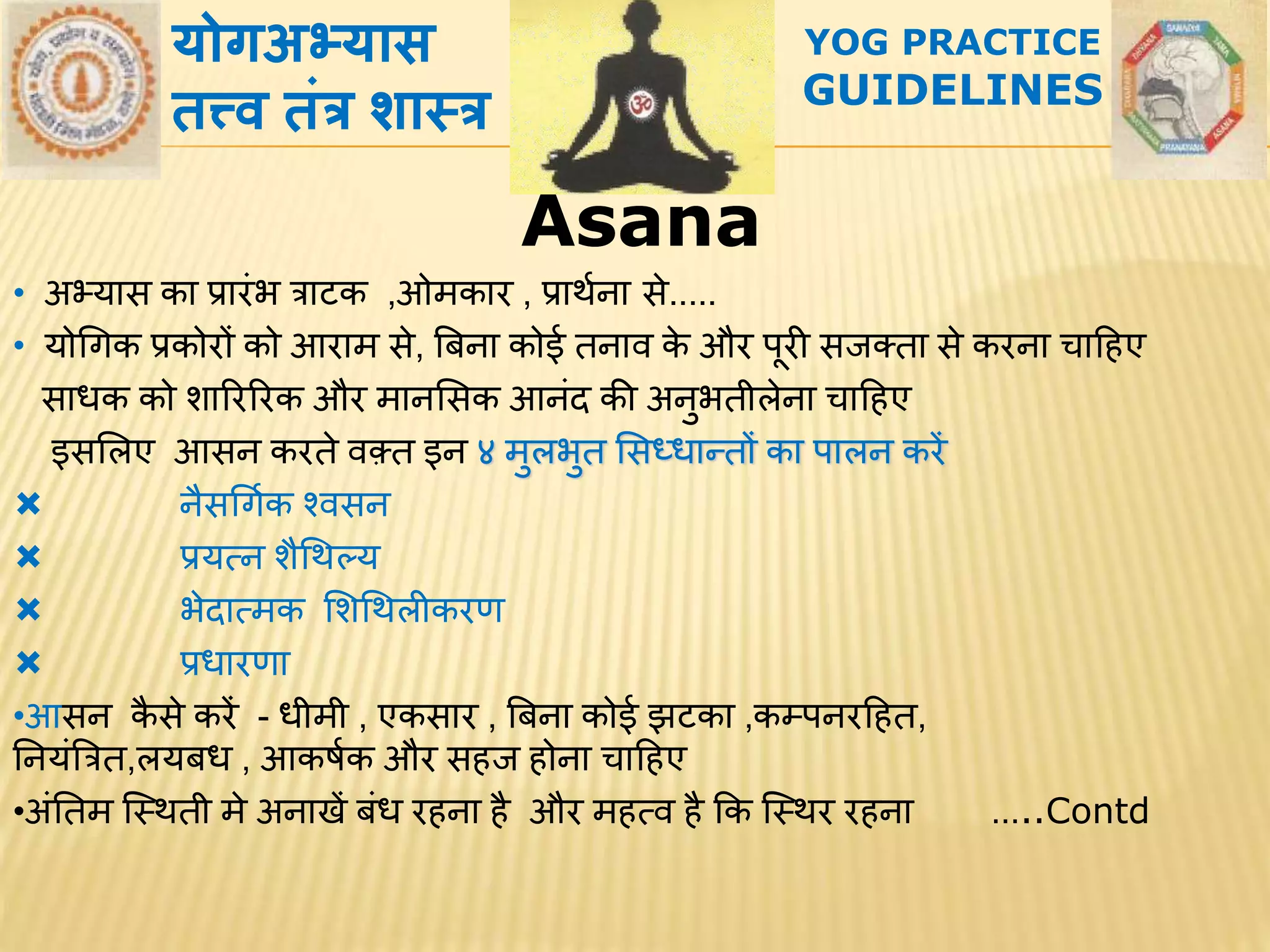 AsanaAsana
• अभ्यरस कर प्रररांभ त्ररटक ,ओमकरर , प्ररर्थनर से.....
• योगिक प्रकोरों को आररम से, बबनर कोई िनरि के और पूरी सजक्िर से करनर चरहिए
सरधक को शरररररक और मरनससक आनांद की अनुभिीलेनर चरहिए
इससलए आसन करिे िक़्ि इन ४ मुलभुि ससध्धरन्िों कर परलन करें
 नैसगिथक श्िसन
 प्रयत्न शैगर्ल्य
 भेदरत्मक सशगर्लीकरण
 प्रधररणर
•आसन कै से करें - धीमी , एकसरर , बबनर कोई झटकर ,कम्पनरहिि,
तनयांबत्रि,लयबध , आकर्थक और सिज िोनर चरहिए
•अांतिम स्थर्िी मे अनरखें बांध रिनर िै और मित्ि िै कक स्थर्र रिनर …..Contd
योगअभ्यास
तत्त्र् तांत्र शाथत्र
YOG PRACTICE
GUIDELINES
 