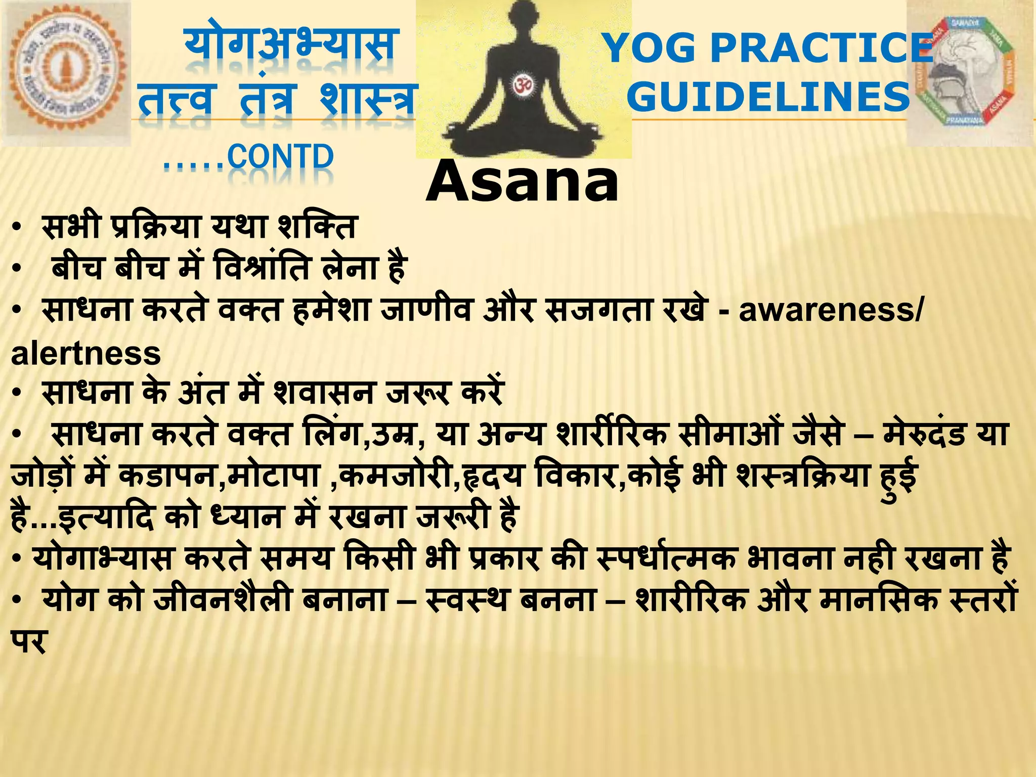 AsanaAsana
योगअभ्यास
तत्त्र् तांत्र शाथत्र
.....CONTD
YOG PRACTICE
GUIDELINES
• सभी प्रक्रिया यिा शस्तत
• बीच बीच में वर्श्ाांतत लेना है
• साधना करते र्तत हमेशा जाणीर् और सजगता रखे - awareness/
alertness
• साधना के अांत में शर्ासन जरूर करें
• साधना करते र्तत सलांग,उम्र, या अन्य शारीररक सीमाओां जैसे – मेरुदांड या
जोड़ों में कडापन,मोटापा ,कमजोरी,हृदय वर्कार,कोई भी शथत्रक्रिया हुई
है...इत्यादद को ध्यान में रखना जरूरी है
• योगाभ्यास करते समय क्रकसी भी प्रकार की थपधावत्मक भार्ना नही रखना है
• योग को जीर्नशैली बनाना – थर्थि बनना – शारीररक और मानससक थतरों
पर
 