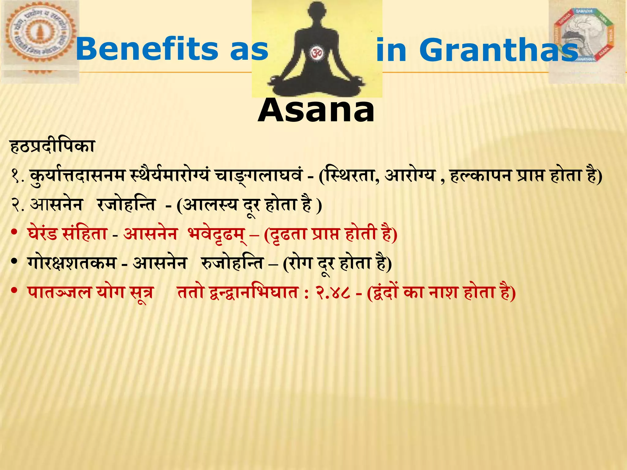 Asana
िठप्रदीमपका
१. कु याथत्तदासनि स्र्ैयथिारोग्यं चाङ्गलाघिं - (मस्र्रिा, आरोग्य , िल्कापन प्राप् िोिा िै)
२. आसनेन रजोिमन्ि - (आलस्य दूर िोिा िै )
• घेरंड संमििा - आसनेन भिेदृढि् – (दृढिा प्राप् िोिी िै)
• गोरक्षशिकि - आसनेन रुजोिमन्ि – (रोग दूर िोिा िै)
• पािञ्जल योग सूत्र ििो द्वन्द्वानमभघाि : २.४८ - (द्वंदों का नाश िोिा िै)
Benefits as in Granthas
 