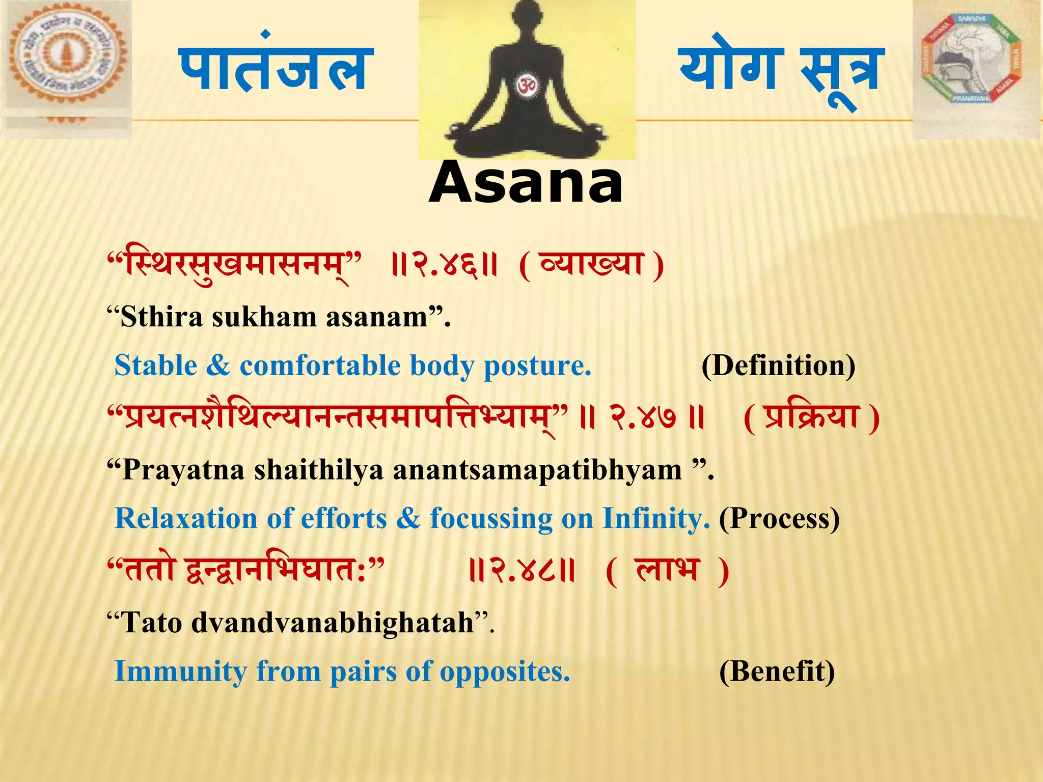 Asana
“मस्र्रसुखिासनि्” ॥२.४६॥ ( व्याख्या )
“Sthira sukham asanam”.
Stable & comfortable body posture. (Definition)
“प्रयत्नशैमर्ल्यानन्िसिापमत्तभ्याि्” ॥ २.४७ ॥ ( प्रमक्रया )
“Prayatna shaithilya anantsamapatibhyam ”.
Relaxation of efforts & focussing on Infinity. (Process)
“ििो द्वन्द्वानमभघाि:” ॥२.४८॥ ( लाभ )
“Tato dvandvanabhighatah”.
Immunity from pairs of opposites. (Benefit)
पातांजल योग सूत्र
 