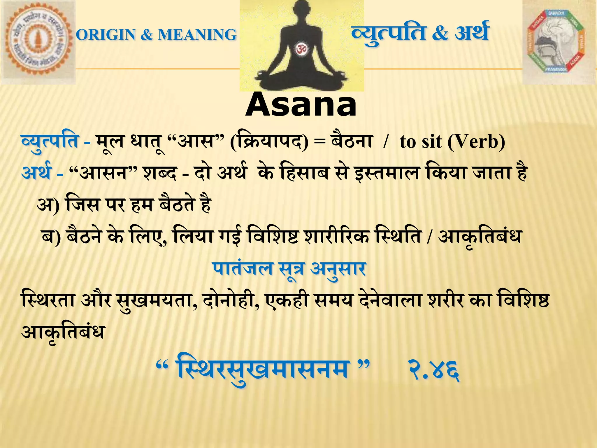 AsanaAsana
ORIGIN & MEANING व्युत्पतत & अर्थ
व्युत्पमि - िूल धािू “आस” (मक्रयापद) = बैठना / to sit (Verb)
अर्थ - “आसन” शब्द - दो अर्थ के मिसाब से इस्ििाल मकया जािा िै
अ) मजस पर िि बैठिे िै
ब) बैठने के मलए, मलया गई मिमशष्ट शारीररक मस्र्मि / आकृ मिबंध
पािंजल सूत्र अनुसार
मस्र्रिा और सुखियिा, दोनोिी, एकिी सिय देनेिाला शरीर का मिमशष्ठ
आकृ मिबंध
“ मस्र्रसुखिासनि ” २.४६
 