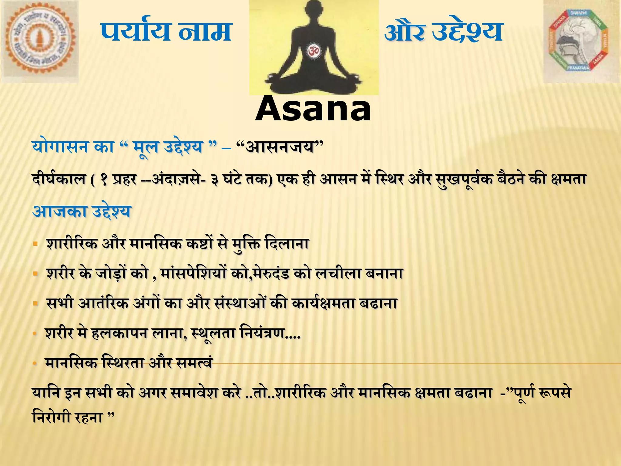 Asana
योगासन का “ िूल उद्देश्य ” – “आसनजय”
दीघथकाल ( १ प्रिर --अंदाज़से- ३ घंटे िक) एक िी आसन िें मस्र्र और सुखपूिथक बैठने की क्षििा
आजका उद्देश्य
 शारीररक और िानमसक कष्टों से िुमि मदलाना
 शरीर के जोड़ों को , िांसपेमशयों को,िेरुदंड को लचीला बनाना
 सभी आिंररक अंगों का और संस्र्ाओंकी कायथक्षििा बढाना
• शरीर िे िलकापन लाना, स्र्ूलिा मनयंत्रण....
• िानमसक मस्र्रिा और सित्िं
यामन इन सभी को अगर सिािेश करे ..िो..शारीररक और िानमसक क्षििा बढाना -”पूणथ रूपसे
मनरोगी रिना ”
और उद्देश्यपयाथय नाम
 