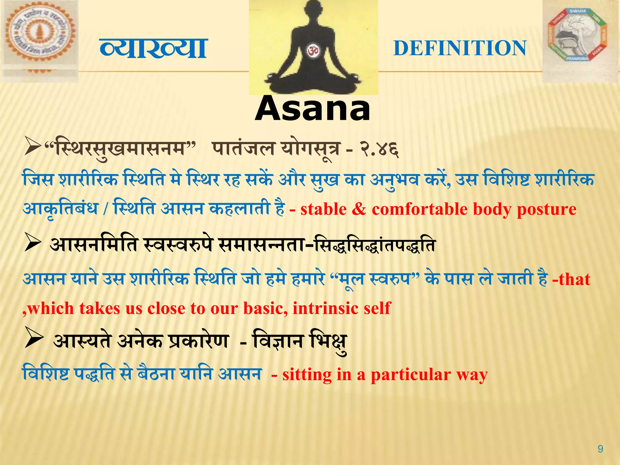 Asana
9
“मस्र्रसुखिासनि” पािंजल योगसूत्र - २.४६
मजस शारीररक मस्र्मि िे मस्र्र रि सकें और सुख का अनुभि करें, उस मिमशष्ट शारीररक
आकृ मिबंध / मस्र्मि आसन किलािी िै - stable & comfortable body posture
 आसनमिमि स्िस्िरुपे सिासन्निा-मसद्धमसद्धांिपद्धमि
आसन याने उस शारीररक मस्र्मि जो ििे ििारे “िूल स्िरुप” के पास ले जािी िै -that
,which takes us close to our basic, intrinsic self
 आस्यिे अनेक प्रकारेण - मिज्ञान मभक्षु
मिमशष्ट पद्धमि से बैठना यामन आसन - sitting in a particular way
व्याख्या DEFINITION
 