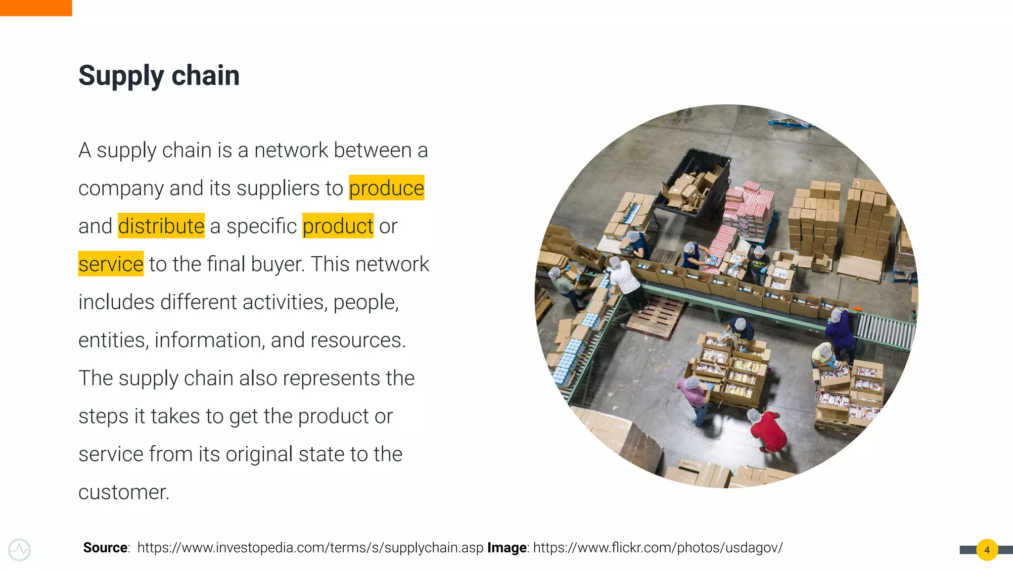 4
Supply chain
A supply chain is a network between a
company and its suppliers to produce
and distribute a speciﬁc product or
service to the ﬁnal buyer. This network
includes different activities, people,
entities, information, and resources.
The supply chain also represents the
steps it takes to get the product or
service from its original state to the
customer.
Source: https://www.investopedia.com/terms/s/supplychain.asp Image: https://www.ﬂickr.com/photos/usdagov/
 