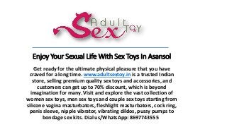 Enjoy Your Sexual Life With Sex Toys In Asansol
Get ready for the ultimate physical pleasure that you have
craved for a long time. www.adultsextoy.in is a trusted Indian
store, selling premium quality sex toys and accessories, and
customers can get up to 70% discount, which is beyond
imagination for many. Visit and explore the vast collection of
women sex toys, men sex toys and couple sex toys starting from
silicone vagina masturbators, fleshlight masturbators, cock ring,
penis sleeve, nipple vibrator, vibrating dildos, pussy pumps to
bondage sex kits. Dial us/WhatsApp: 8697743555
 