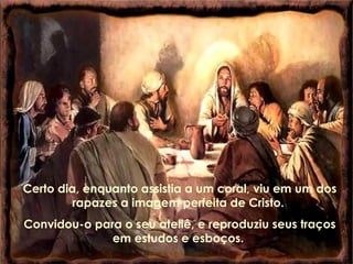 Certo dia, enquanto assistia a um coral, viu em um dos
rapazes a imagem perfeita de Cristo.
Convidou-o para o seu ateliê, e reproduziu seus traços
em estudos e esboços.
 