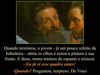 Quando terminou, o jovem - já um pouco refeito da bebedeira – abriu os olhos e notou a pintura à sua frente. E disse, numa mistura de espanto e tristeza: -  Eu já vi esse quadro antes!   Quando?  Perguntou, surpreso, Da Vinci 